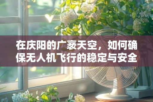 在庆阳的广袤天空，如何确保无人机飞行的稳定与安全？