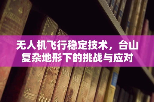 无人机飞行稳定技术，台山复杂地形下的挑战与应对