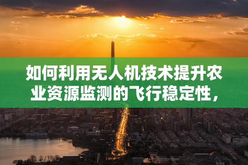 如何利用无人机技术提升农业资源监测的飞行稳定性，以促进环境友好型农业发展？