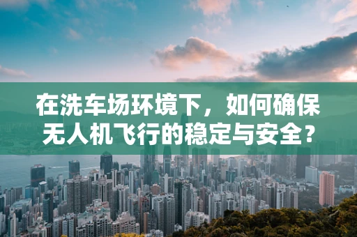 在洗车场环境下，如何确保无人机飞行的稳定与安全？