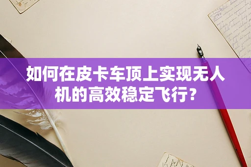 如何在皮卡车顶上实现无人机的高效稳定飞行？