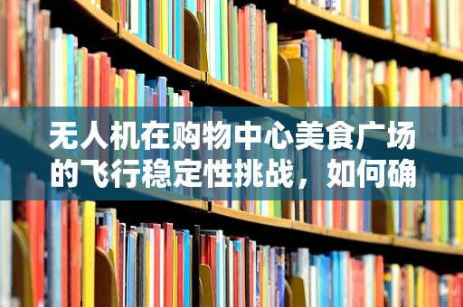 无人机在购物中心美食广场的飞行稳定性挑战，如何确保顾客安全与体验？