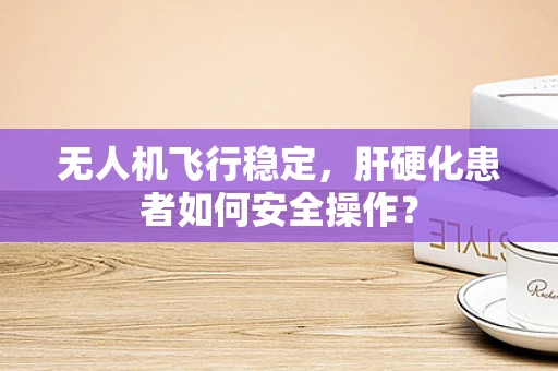 无人机飞行稳定，肝硬化患者如何安全操作？