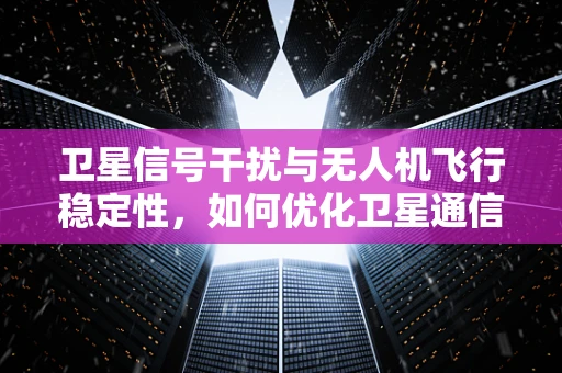 卫星信号干扰与无人机飞行稳定性，如何优化卫星通信以提升飞行安全？