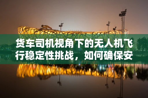 货车司机视角下的无人机飞行稳定性挑战，如何确保安全共存？