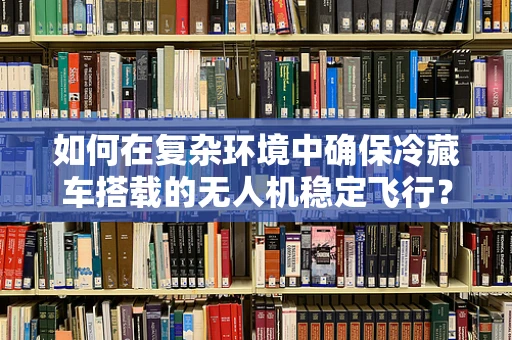 如何在复杂环境中确保冷藏车搭载的无人机稳定飞行？
