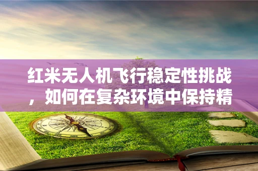 红米无人机飞行稳定性挑战，如何在复杂环境中保持精准操控？