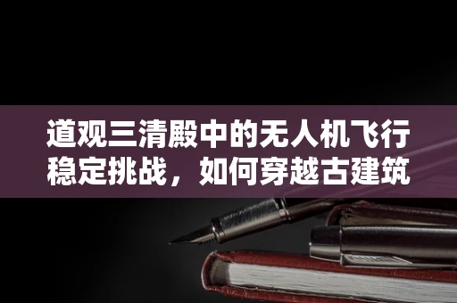 道观三清殿中的无人机飞行稳定挑战，如何穿越古建筑群的‘空中迷宫’？