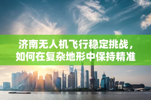 济南无人机飞行稳定挑战，如何在复杂地形中保持精准操控？