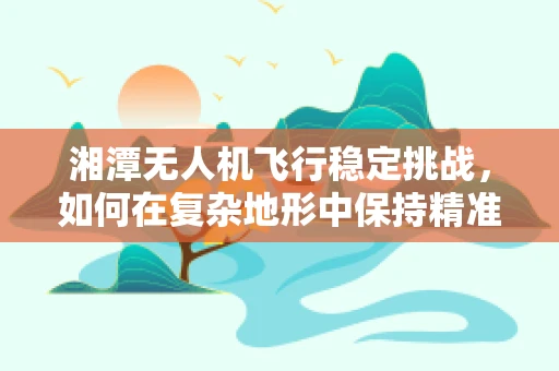 湘潭无人机飞行稳定挑战，如何在复杂地形中保持精准操控？