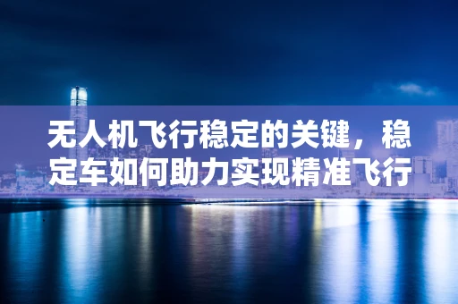 无人机飞行稳定的关键，稳定车如何助力实现精准飞行？