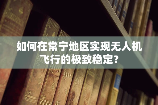 如何在常宁地区实现无人机飞行的极致稳定？