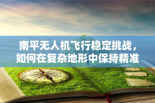 南平无人机飞行稳定挑战，如何在复杂地形中保持精准操控？