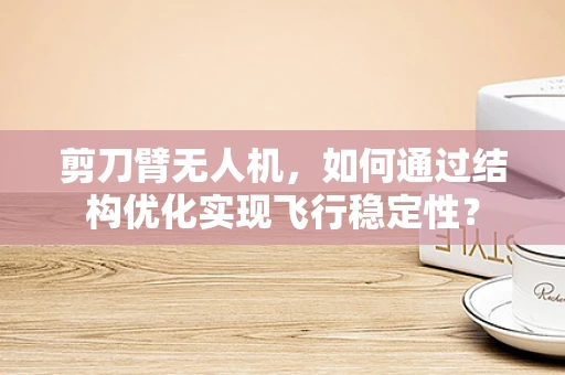剪刀臂无人机，如何通过结构优化实现飞行稳定性？