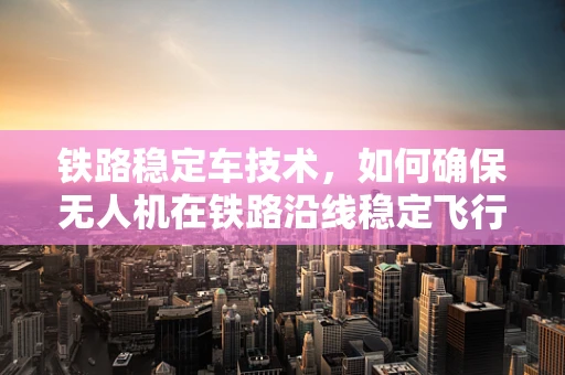 铁路稳定车技术，如何确保无人机在铁路沿线稳定飞行？