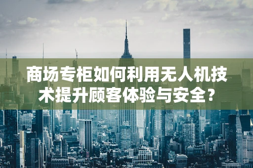 商场专柜如何利用无人机技术提升顾客体验与安全？