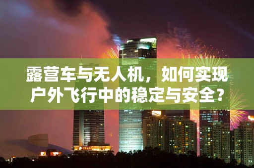 露营车与无人机，如何实现户外飞行中的稳定与安全？