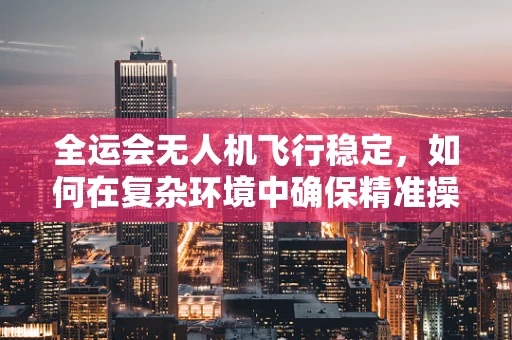全运会无人机飞行稳定，如何在复杂环境中确保精准操控？