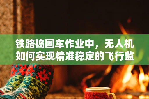铁路捣固车作业中，无人机如何实现精准稳定的飞行监测？