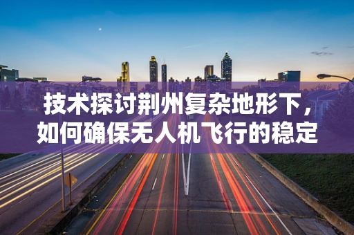 技术探讨荆州复杂地形下，如何确保无人机飞行的稳定与安全？