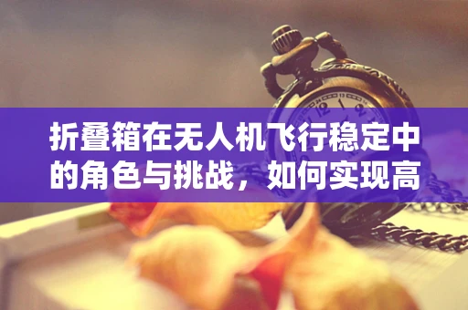 折叠箱在无人机飞行稳定中的角色与挑战，如何实现高效折叠与稳定飞行？