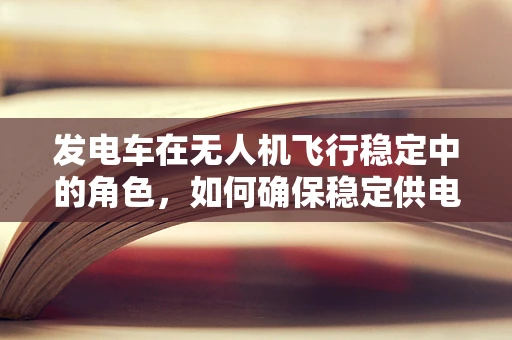 发电车在无人机飞行稳定中的角色，如何确保稳定供电？