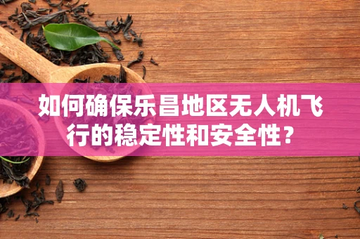 如何确保乐昌地区无人机飞行的稳定性和安全性？