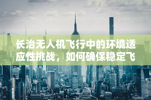 长治无人机飞行中的环境适应性挑战，如何确保稳定飞行？