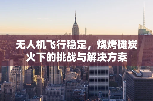 无人机飞行稳定，烧烤摊炭火下的挑战与解决方案