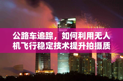 公路车追踪，如何利用无人机飞行稳定技术提升拍摄质量？