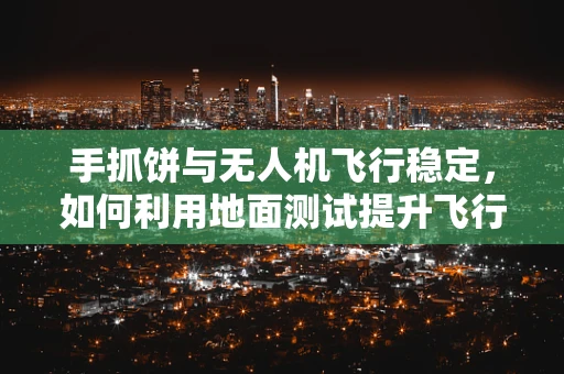 手抓饼与无人机飞行稳定，如何利用地面测试提升飞行稳定性？