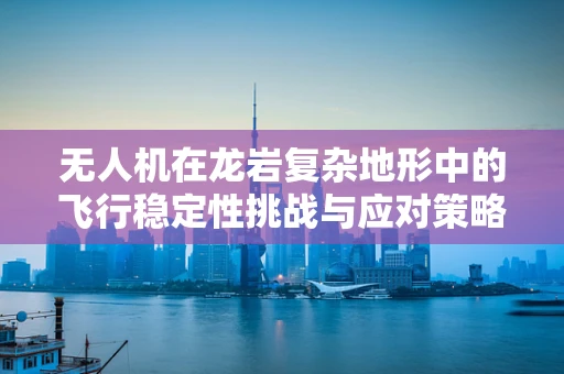 无人机在龙岩复杂地形中的飞行稳定性挑战与应对策略