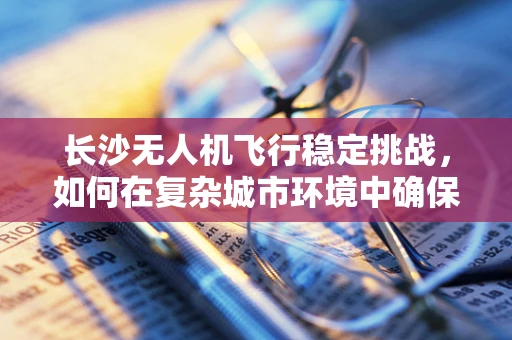 长沙无人机飞行稳定挑战，如何在复杂城市环境中确保精准操控？