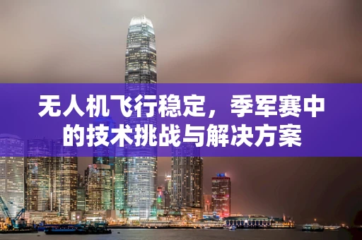 无人机飞行稳定，季军赛中的技术挑战与解决方案