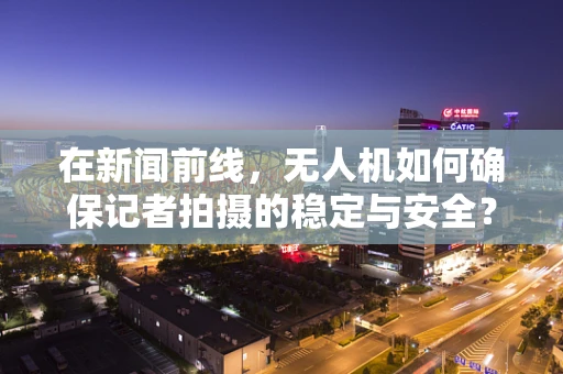 在新闻前线，无人机如何确保记者拍摄的稳定与安全？