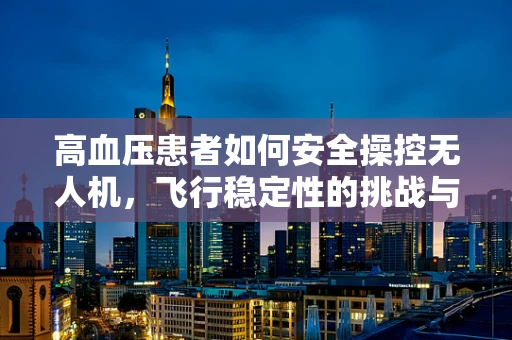 高血压患者如何安全操控无人机，飞行稳定性的挑战与对策