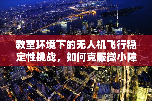 教室环境下的无人机飞行稳定性挑战，如何克服微小障碍物与气流影响？
