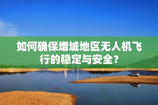 如何确保增城地区无人机飞行的稳定与安全？