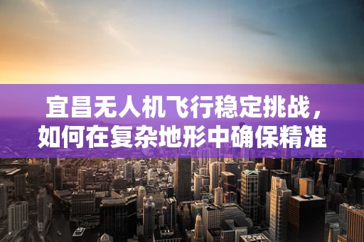 宜昌无人机飞行稳定挑战，如何在复杂地形中确保精准操控？