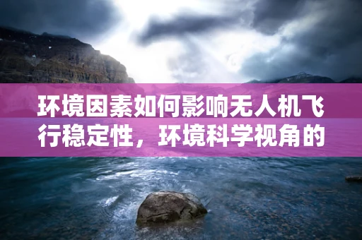 环境因素如何影响无人机飞行稳定性，环境科学视角的深度剖析