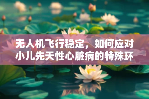 无人机飞行稳定，如何应对小儿先天性心脏病的特殊环境挑战？