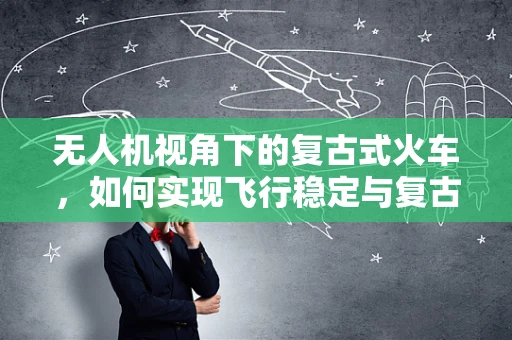 无人机视角下的复古式火车，如何实现飞行稳定与复古风情融合？