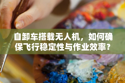 自卸车搭载无人机，如何确保飞行稳定性与作业效率？
