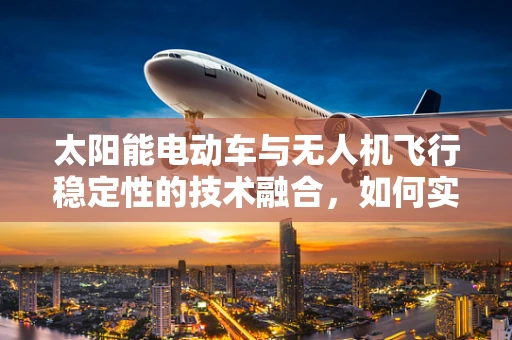 太阳能电动车与无人机飞行稳定性的技术融合，如何实现高效能续航与稳定飞行？