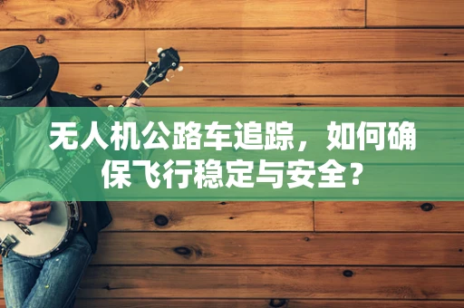 无人机公路车追踪，如何确保飞行稳定与安全？