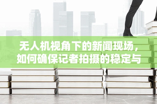 无人机视角下的新闻现场，如何确保记者拍摄的稳定与安全？