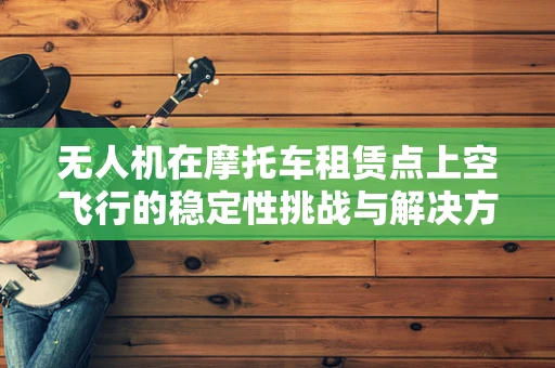 无人机在摩托车租赁点上空飞行的稳定性挑战与解决方案