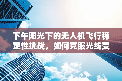 下午阳光下的无人机飞行稳定性挑战，如何克服光线变化的影响？