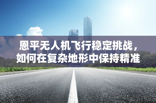 恩平无人机飞行稳定挑战，如何在复杂地形中保持精准操控？