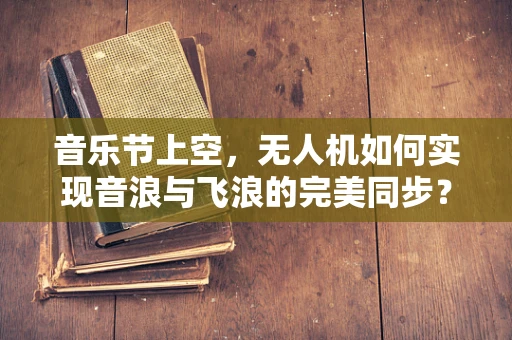 音乐节上空，无人机如何实现音浪与飞浪的完美同步？